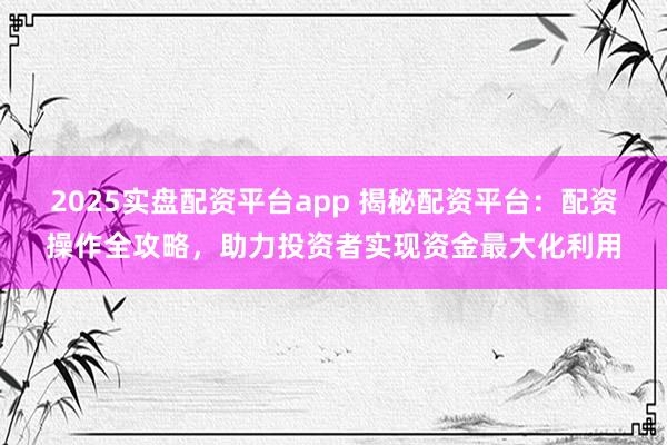 2025实盘配资平台app 揭秘配资平台：配资操作全攻略，助力投资者实现资金最大化利用