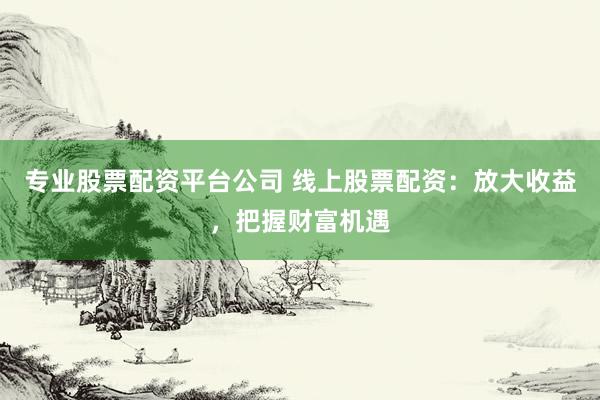 专业股票配资平台公司 线上股票配资：放大收益，把握财富机遇