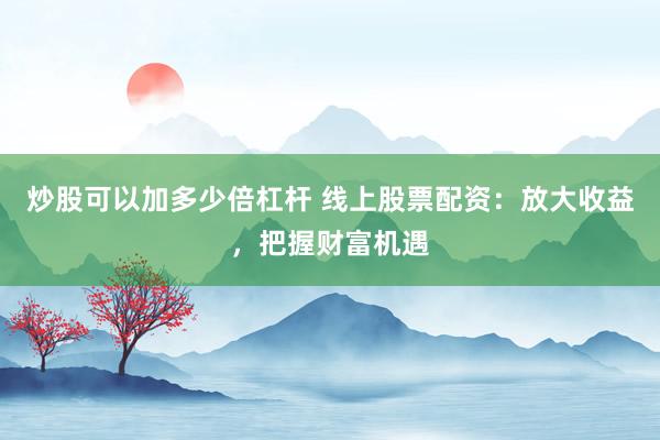 炒股可以加多少倍杠杆 线上股票配资：放大收益，把握财富机遇