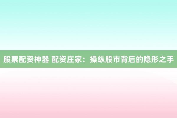 股票配资神器 配资庄家：操纵股市背后的隐形之手