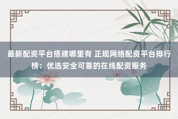 最新配资平台搭建哪里有 正规网络配资平台排行榜：优选安全可靠的在线配资服务