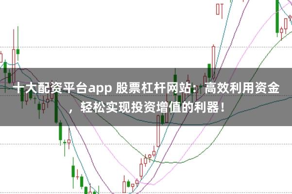 十大配资平台app 股票杠杆网站：高效利用资金，轻松实现投资增值的利器！