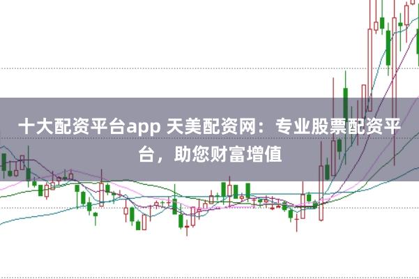 十大配资平台app 天美配资网：专业股票配资平台，助您财富增值