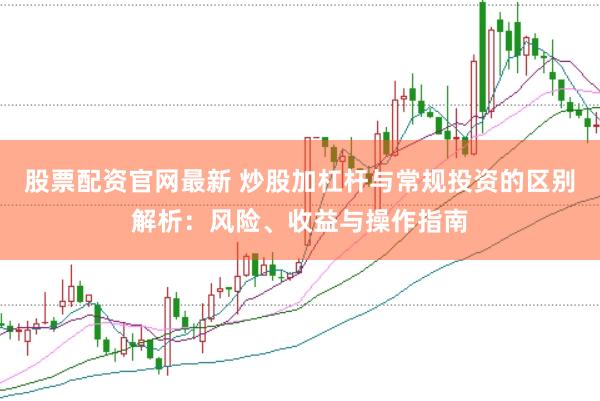 股票配资官网最新 炒股加杠杆与常规投资的区别解析：风险、收益与操作指南