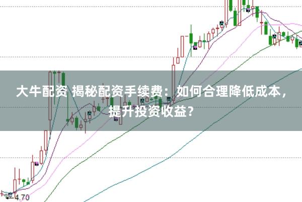 大牛配资 揭秘配资手续费：如何合理降低成本，提升投资收益？