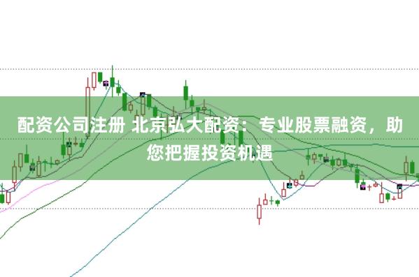 配资公司注册 北京弘大配资：专业股票融资，助您把握投资机遇