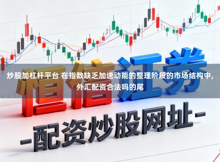 炒股加杠杆平台 在指数缺乏加速动能的整理阶段的市场结构中,外汇配资合法吗的尾