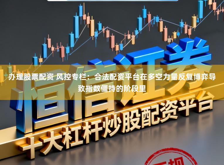 办理股票配资 风控专栏：合法配资平台在多空力量反复博弈导致指数僵持的阶段里