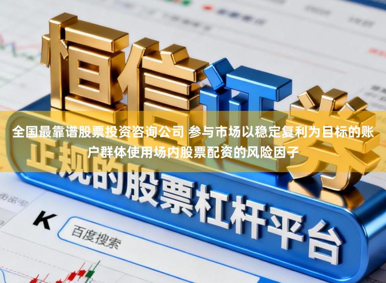 全国最靠谱股票投资咨询公司 参与市场以稳定复利为目标的账户群体使用场内股票配资的风险因子