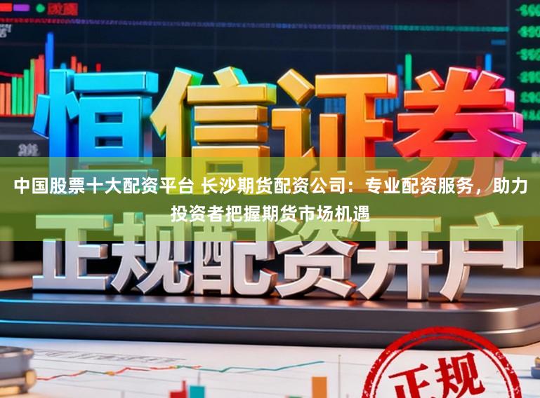 中国股票十大配资平台 长沙期货配资公司：专业配资服务，助力投资者把握期货市场机遇