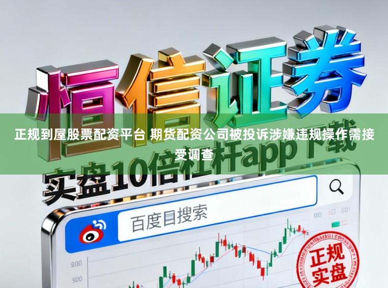 正规到屋股票配资平台 期货配资公司被投诉涉嫌违规操作需接受调查